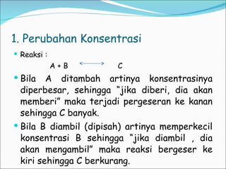 1. Perubahan Konsentrasi Reaksi :  A + B  C Bila A ditambah artinya konsentrasinya diperbesar, sehingga “jika diberi, dia akan memberi” maka terjadi pergeseran ke kanan sehingga C banyak. Bila B diambil (dipisah) artinya memperkecil konsentrasi B sehingga “jika diambil , dia akan mengambil” maka reaksi bergeser ke kiri sehingga C berkurang. 