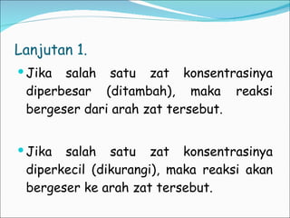 Lanjutan 1.  Jika salah satu zat konsentrasinya diperbesar (ditambah), maka reaksi bergeser dari arah zat tersebut. Jika salah satu zat konsentrasinya diperkecil (dikurangi), maka reaksi akan bergeser ke arah zat tersebut. 