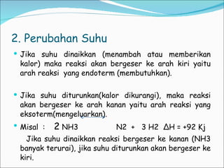 2. Perubahan Suhu Jika suhu dinaikkan (menambah atau memberikan kalor) maka reaksi akan bergeser ke arah kiri yaitu arah reaksi  yang endoterm (membutuhkan). Jika suhu diturunkan(kalor dikurangi), maka reaksi akan bergeser ke arah kanan yaitu arah reaksi yang eksoterm(mengeluarkan). Misal  :  2  NH3  N2  +  3 H2  Δ H = +92 Kj Jika suhu dinaikkan reaksi bergeser ke kanan (NH3 banyak terurai), jika suhu diturunkan akan bergeser ke kiri. 