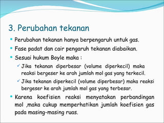 3. Perubahan tekanan Perubahan tekanan hanya berpengaruh untuk gas. Fase padat dan cair pengaruh tekanan diabaikan. Sesuai hukum Boyle maka : Jika tekanan diperbesar (volume diperkecil) maka  reaksi bergeser ke arah jumlah mol gas yang terkecil. Jika tekanan diperkecil (volume diperbesar) maka reaksi bergeser ke arah jumlah mol gas yang terbesar. Karena koefisien reaksi menyatakan perbandingan mol ,maka cukup memperhatikan jumlah koefisien gas pada masing-masing ruas. 