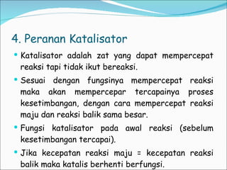 4. Peranan Katalisator Katalisator adalah zat yang dapat mempercepat reaksi tapi tidak ikut bereaksi. Sesuai dengan fungsinya mempercepat reaksi maka akan mempercepar tercapainya proses kesetimbangan, dengan cara mempercepat reaksi maju dan reaksi balik sama besar. Fungsi katalisator pada awal reaksi (sebelum kesetimbangan tercapai). Jika kecepatan reaksi maju = kecepatan reaksi balik maka katalis berhenti berfungsi. 