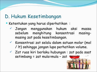 D. Hukum Kesetimbangan Ketentukan yang harus diperhatikan  : Jangan menggunakan hukum aksi massa sebelum menghitung konsentrasi masing-masing zat pada kesetimbangan. Konsentrasi zat selalu dalam satuan molar (mol / lt) sehingga jangan lupa perhatikan volume. Zat ruas kiri berlaku hubungan : zat pada saat setimbang = zat mula=mula – zat yang terurai . 