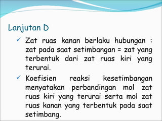 Lanjutan D Zat ruas kanan berlaku hubungan : zat pada saat setimbangan = zat yang terbentuk dari zat ruas kiri yang terurai. Koefisien reaksi kesetimbangan menyatakan perbandingan mol zat ruas kiri yang terurai serta mol zat ruas kanan yang terbentuk pada saat setimbang. 