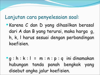 Lanjutan cara penyelesaian soal: Karena C dan D yang dihasilkan berasal dari A dan B yang terurai, maka harga  g, h, k, l harus sesuai dengan perbandingan koefisien.  g : h : k : l  =  m : n : p : q  ini dinamakan hubungan tanda panah bengkok yang disebut angka jalur koefisien. 