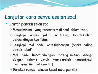 Lanjutan cara penyelesaian soal: Urutan penyelesaian soal : Masukkan mol yang tercantum di soal  dalam tabel. Lengkapi angka jalur keofisien, berdasarkan perbandingan koefisien. Lengkapi mol pada kesetimbangan (baris paling bawah tabel) Mol pada kesetimbangan masing-masing dibagi dengan volume untuk memperoleh konsentrasi masing-masing zat (mol/lt) Gunakan rumus tetapan kesetimbangan (K). 