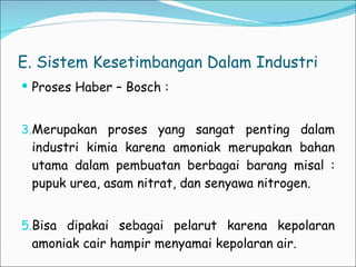 E. Sistem Kesetimbangan Dalam Industri Proses Haber – Bosch : Merupakan proses yang sangat penting dalam industri kimia karena amoniak merupakan bahan utama dalam pembuatan berbagai barang misal : pupuk urea, asam nitrat, dan senyawa nitrogen.  Bisa dipakai sebagai pelarut karena kepolaran amoniak cair hampir menyamai kepolaran air. 