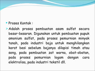Proses Kontak : Adalah proses pembuatan asam sulfat secara besar-besaran. Digunakan untuk pembuatan pupuk amonium sulfat, pada proses pemurnian minyak tanah, pada industri baja untuk menghilangkan karat besi sebelum bajanya dilapisi timah atau seng, pada pembuatan zat warna, obat-obatan, pada proses pemurnian logam dengan cara elektrolisa, pada industri tekstil dll. 