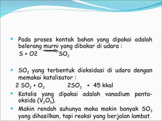 Pada proses kontak bahan yang dipakai adalah belerang murni yang dibakar di udara :  S + O2  SO 2 SO 2  yang terbentuk dioksidasi di udara dengan memakai katalisator :  2 SO 2  + O 2   2SO 3   +  45 kkal Katalis yang dipakai adalah vanadium penta-oksida (V 2 O 5 ). Makin rendah suhunya maka makin banyak SO 3  yang dihasilkan, tapi reaksi yang berjalan lambat . 