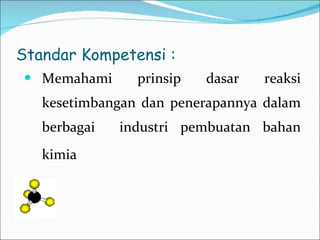 Standar Kompetensi : Memahami prinsip dasar reaksi kesetimbangan dan penerapannya dalam berbagai  industri pembuatan bahan kimia   