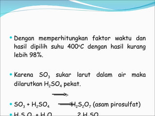 Dengan memperhitungkan faktor waktu dan hasil dipilih suhu 400 o C dengan hasil kurang lebih 98%. Karena SO 3  sukar larut dalam air maka dilarutkan H 2 SO 4  pekat. SO 3  + H 2 SO 4   H 2 S 2 O 7  (asam pirosulfat) H 2 S 2 O 7  + H 2 O  2 H 2 SO 4 