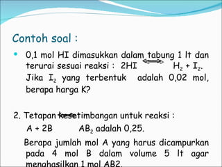Contoh soal : 0,1 mol HI dimasukkan dalam tabung 1 lt dan terurai sesuai reaksi :  2HI  H 2  + I 2 .  Jika I 2  yang terbentuk  adalah 0,02 mol, berapa harga K? 2. Tetapan kesetimbangan untuk reaksi :  A + 2B  AB 2  adalah 0,25.  Berapa jumlah mol A yang harus dicampurkan pada 4 mol B dalam volume 5 lt agar menghasilkan 1 mol AB2. 