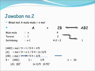 Jawaban no.2 Misal mol A mula-mula = x mol A  +  2B  AB2 Mula-mula :  x  4 Terurai  :  1  2 Setimbang :  x-1  4-2 = 2  1 [AB2] = mol / lt = 1 / 5 lt = 1/5 [A]  = mol / lt = x-1 / 5 lt = (x-1)/5 [2B]  = mol / lt = 2 / 5 lt = 2/5 K =  [AB2]  ¼ =  1/5   x  =  26 [A]  [B] 2   (x-1)/5  (2/5) 2 