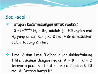 Soal-soal  : Tetapan kesetimbangan untuk reaksi :  2HBr  H 2  + Br 2  adalah ½ . Hitunglah mol H 2  yang dihasilkan jika 2 mol HBr dimasukkan dalam tabung 2 liter. 1 mol A dan 1 mol B direaksikan dalam tabung 1 liter, sesuai dengan reaksi A + B  C + D ternyata pada saat setimbang diperoleh 0,33 mol A. Berapa harga K? 
