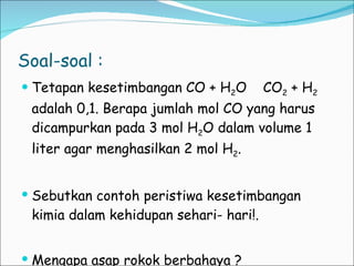 Soal-soal : Tetapan kesetimbangan CO + H 2 O  CO 2  + H 2  adalah 0,1. Berapa jumlah mol CO yang harus dicampurkan pada 3 mol H 2 O dalam volume 1 liter agar menghasilkan 2 mol H 2 . Sebutkan contoh peristiwa kesetimbangan kimia dalam kehidupan sehari- hari!. Mengapa asap rokok berbahaya ? 