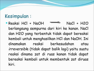 Kesimpulan :  Reaksi HCl + NaOH  NaCl + H2O berlangsung sempurna dari kiri ke kanan. NaCl dan H2O yang terbentuk tidak dapat bereaksi kembali untuk menghasilkan HCl dan NaOH. Ini dinamakan reaksi berkesudahan atau  irreversibl e (tidak dapat balik lagi) yaitu suatu reaksi dinama zat di ruas kanan tidak dapat bereaksi kembali untuk membentuk zat diruas kiri. 