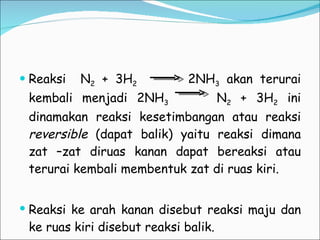 Reaksi  N 2  + 3H 2   2NH 3  akan terurai kembali menjadi 2NH 3   N 2  + 3H 2  ini dinamakan reaksi kesetimbangan atau reaksi  reversible  (dapat balik) yaitu reaksi dimana zat –zat diruas kanan dapat bereaksi atau terurai kembali membentuk zat di ruas kiri. Reaksi ke arah kanan disebut reaksi maju dan ke ruas kiri disebut reaksi balik. 