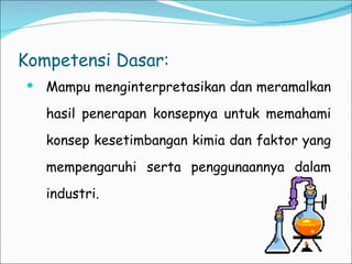 Kompetensi Dasar: Mampu menginterpretasikan dan meramalkan hasil penerapan konsepnya untuk memahami konsep kesetimbangan kimia dan faktor yang mempengaruhi serta penggunaannya dalam industri. 