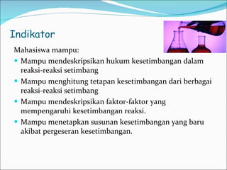 Indikator Mahasiswa mampu: Mampu mendeskripsikan hukum kesetimbangan dalam reaksi-reaksi setimbang Mampu menghitung tetapan kesetimbangan dari berbagai r eaksi-reaksi setimbang Mampu mendeskripsikan faktor-faktor yang mempengaruhi kesetimbangan reaksi. Mampu menetapkan susunan kesetimbangan yang baru akibat pergeseran kesetimbangan. 