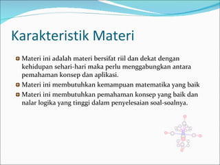Karakteristik Materi Materi ini adalah materi bersifat riil dan dekat dengan kehidupan sehari-hari maka perlu menggabungkan antara pemahaman  konsep  dan aplikasi. Materi ini membutuhkan kemampuan matematika yang baik Materi ini membutuhkan pemahaman konsep yang baik dan nalar logika yang tinggi dalam penyelesaian soal-soalnya. 