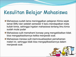 Kesulitan Belajar Mahasiswa Mahasiswa sudah lama meninggalkan pelajaran Kimia sejak tamat SMU dan setelah semester 4 baru mendapatkan mata kuliah kimia, sehingga ingatan mahasiswa tentang ilmu kimia sudah mulai pudar Mahasiswa sulit memahami konsep yang mengakibatkan tidak bisa mengapikasikannya ketika menjawab soal. Mahasiswa merasa sulit memvisualisasikan pemahaman materi ini. sehingga tidak bisa mengaplikasikannya dalam menjawab soal. 
