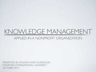 KNOWLEDGE MANAGEMENT 
APPLIED IN A NONPROFIT ORGANIZATION 
PRESENTED BY: MS JOAN HOPE ELGINCOLIN 
STAMFORD INTERNATIONAL UNIVERSITY 
OCTOBER 2014 
 