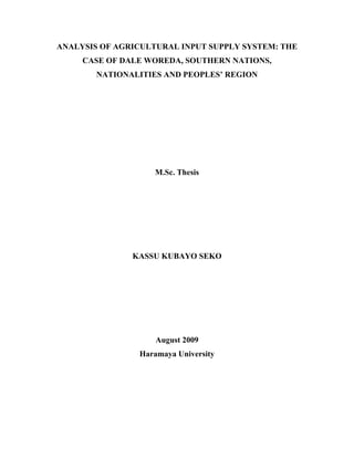 ANALYSIS OF AGRICULTURAL INPUT SUPPLY SYSTEM: THE
     CASE OF DALE WOREDA, SOUTHERN NATIONS,
        NATIONALITIES AND PEOPLES’ REGION




                    M.Sc. Thesis




               KASSU KUBAYO SEKO




                    August 2009
                Haramaya University
 