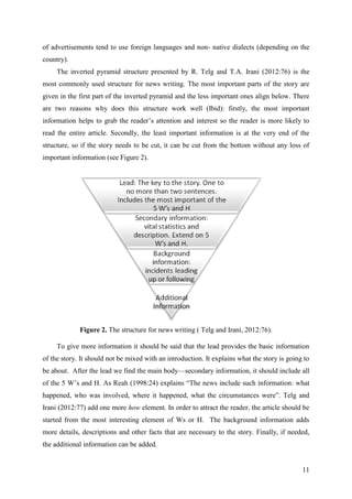 11
of advertisements tend to use foreign languages and non- native dialects (depending on the
country).
The inverted pyramid structure presented by R. Telg and T.A. Irani (2012:76) is the
most commonly used structure for news writing. The most important parts of the story are
given in the first part of the inverted pyramid and the less important ones align below. There
are two reasons why does this structure work well (Ibid): firstly, the most important
information helps to grab the reader‘s attention and interest so the reader is more likely to
read the entire article. Secondly, the least important information is at the very end of the
structure, so if the story needs to be cut, it can be cut from the bottom without any loss of
important information (see Figure 2).
Figure 2. The structure for news writing ( Telg and Irani, 2012:76).
To give more information it should be said that the lead provides the basic information
of the story. It should not be mixed with an introduction. It explains what the story is going to
be about. After the lead we find the main body—secondary information, it should include all
of the 5 W‘s and H. As Reah (1998:24) explains ―The news include such information: what
happened, who was involved, where it happened, what the circumstances were‖. Telg and
Irani (2012:77) add one more how element. In order to attract the reader, the article should be
started from the most interesting element of Ws or H. The background information adds
more details, descriptions and other facts that are necessary to the story. Finally, if needed,
the additional information can be added.
 