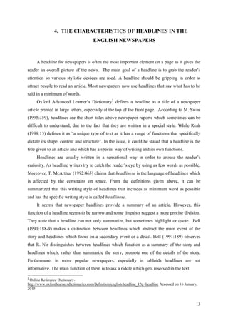 13
4. THE CHARACTERISTICS OF HEADLINES IN THE
ENGLISH NEWSPAPERS
A headline for newspapers is often the most important element on a page as it gives the
reader an overall picture of the news. The main goal of a headline is to grab the reader‘s
attention so various stylistic devices are used. A headline should be gripping in order to
attract people to read an article. Most newspapers now use headlines that say what has to be
said in a minimum of words.
Oxford Advanced Learner‘s Dictionary2
defines a headline as a title of a newspaper
article printed in large letters, especially at the top of the front page. According to M. Swan
(1995:359), headlines are the short titles above newspaper reports which sometimes can be
difficult to understand, due to the fact that they are written in a special style. While Reah
(1998:13) defines it as ―a unique type of text as it has a range of functions that specifically
dictate its shape, content and structure‖. In the issue, it could be stated that a headline is the
title given to an article and which has a special way of writing and its own functions.
Headlines are usually written in a sensational way in order to arouse the reader‘s
curiosity. As headline writers try to catch the reader‘s eye by using as few words as possible.
Moreover, T. McArthur (1992:465) claims that headlinese is the language of headlines which
is affected by the constrains on space. From the definitions given above, it can be
summarized that this writing style of headlines that includes as minimum word as possible
and has the specific writing style is called headlinese.
It seems that newspaper headlines provide a summary of an article. However, this
function of a headline seems to be narrow and some linguists suggest a more precise division.
They state that a headline can not only summarize, but sometimes highlight or quote. Bell
(1991:188-9) makes a distinction between headlines which abstract the main event of the
story and headlines which focus on a secondary event or a detail. Bell (1991:189) observes
that R. Nir distinguishes between headlines which function as a summary of the story and
headlines which, rather than summarize the story, promote one of the details of the story.
Furthermore, in more popular newspapers, especially in tabloids headlines are not
informative. The main function of them is to ask a riddle which gets resolved in the text.
2
Online Reference Dictionary-
http://www.oxfordlearnersdictionaries.com/definition/english/headline_1?q=headline Accessed on 16 January,
2015
 