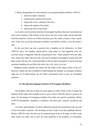 14
J. Morley distinguishes five main functions of newspaper headlines (Morley, 1998:31):
1. attract the reader‘s attention;
2. summarize the content of the article;
3. indicate the writer‘s attitude to the story ;
4. indicate the register of the article;
5. indicate the focus of the article.
As it can be seen from these functions of newspaper headlines, they are concentrated not
only on the summary of the contents of the article, but more on the reader and the attraction
of his/her attention. Correct use of these functions gives the reader a chance to have a quick
view of the news by giving informative headlines and thereby it helps to save the reader‘s
time.
In this case there can arise a question how a headline can be informative. As Reah
(1998:24) states ―the headline should deliver some detail on what happened, who was
involved, where it happened, what the circumstances were‖. Reah simplifies this into what,
who, where, how (Ibid). However, the when can be omitted as newspapers usually deal with
daily events. Also the why is discussed rather in the text than the headline. It can be seen that
sometimes headlines do not follow this strict what, who, where, how rule.
Headlines usually stimulate the interest for the reader of the subject matter of the text.
However, readers can face a problem of understanding the headline as newspaper headlines
make the use of abbreviations, do not follow grammatical rules or they are incomplete
sentences.
4.1The Special Language Features of Newspaper Headlines
The headline writer has to keep two main aspects in mind. Firstly, he has to attract the
attention of the reader and secondly he has to give a hint of what the article is going to be
about. For the purpose of intriguing, headlines have their own special vocabulary. Morley
(1998:33) distinguishes vocabulary of headlines into three parts: unusual, sensational and
short.
For better understanding it could be added that unusual and sensational words are used
to draw the reader‘s attention. The advantage of short words is not only grabbing attention.
Morley (1998:34) states that they can be produced giant sized on the page. In other words
short words save place and so they are more preferred in the headlines of newspapers.
 