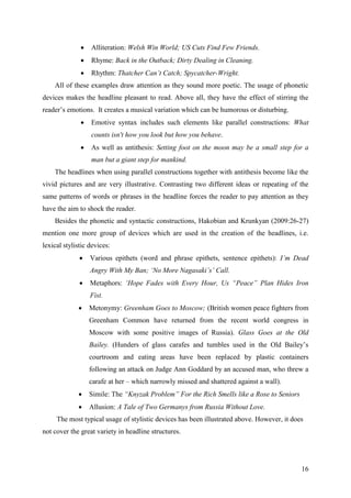 16
 Alliteration: Welsh Win World; US Cuts Find Few Friends.
 Rhyme: Back in the Outback; Dirty Dealing in Cleaning.
 Rhythm: Thatcher Can‘t Catch; Spycatcher-Wright.
All of these examples draw attention as they sound more poetic. The usage of phonetic
devices makes the headline pleasant to read. Above all, they have the effect of stirring the
reader‘s emotions. It creates a musical variation which can be humorous or disturbing.
 Emotive syntax includes such elements like parallel constructions: What
counts isn't how you look but how you behave.
 As well as antithesis: Setting foot on the moon may be a small step for a
man but a giant step for mankind.
The headlines when using parallel constructions together with antithesis become like the
vivid pictures and are very illustrative. Contrasting two different ideas or repeating of the
same patterns of words or phrases in the headline forces the reader to pay attention as they
have the aim to shock the reader.
Besides the phonetic and syntactic constructions, Hakobian and Krunkyan (2009:26-27)
mention one more group of devices which are used in the creation of the headlines, i.e.
lexical stylistic devices:
 Various epithets (word and phrase epithets, sentence epithets): I‘m Dead
Angry With My Ban; ‗No More Nagasaki‘s‘ Call.
 Metaphors: ‗Hope Fades with Every Hour, Us ―Peace‖ Plan Hides Iron
Fist.
 Metonymy: Greenham Goes to Moscow; (British women peace fighters from
Greenham Common have returned from the recent world congress in
Moscow with some positive images of Russia). Glass Goes at the Old
Bailey. (Hunders of glass carafes and tumbles used in the Old Bailey‘s
courtroom and eating areas have been replaced by plastic containers
following an attack on Judge Ann Goddard by an accused man, who threw a
carafe at her – which narrowly missed and shattered against a wall).
 Simile: The ―Knyzak Problem‖ For the Rich Smells like a Rose to Seniors
 Allusion: A Tale of Two Germanys from Russia Without Love.
The most typical usage of stylistic devices has been illustrated above. However, it does
not cover the great variety in headline structures.
 