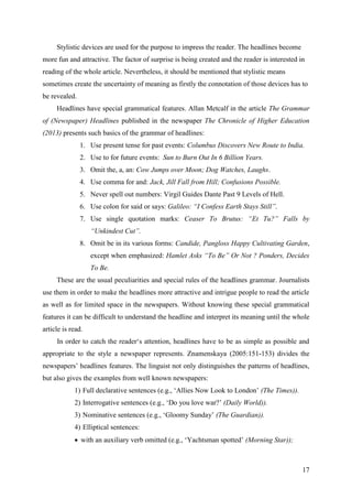17
Stylistic devices are used for the purpose to impress the reader. The headlines become
more fun and attractive. The factor of surprise is being created and the reader is interested in
reading of the whole article. Nevertheless, it should be mentioned that stylistic means
sometimes create the uncertainty of meaning as firstly the connotation of those devices has to
be revealed.
Headlines have special grammatical features. Allan Metcalf in the article The Grammar
of (Newspaper) Headlines published in the newspaper The Chronicle of Higher Education
(2013) presents such basics of the grammar of headlines:
1. Use present tense for past events: Columbus Discovers New Route to India.
2. Use to for future events: Sun to Burn Out In 6 Billion Years.
3. Omit the, a, an: Cow Jumps over Moon; Dog Watches, Laughs.
4. Use comma for and: Jack, Jill Fall from Hill; Confusions Possible.
5. Never spell out numbers: Virgil Guides Dante Past 9 Levels of Hell.
6. Use colon for said or says: Galileo: ―I Confess Earth Stays Still‖.
7. Use single quotation marks: Ceaser To Brutus: ―Et Tu?‖ Falls by
―Unkindest Cut‖.
8. Omit be in its various forms: Candide, Pangloss Happy Cultivating Garden,
except when emphasized: Hamlet Asks ―To Be‖ Or Not ? Ponders, Decides
To Be.
These are the usual peculiarities and special rules of the headlines grammar. Journalists
use them in order to make the headlines more attractive and intrigue people to read the article
as well as for limited space in the newspapers. Without knowing these special grammatical
features it can be difficult to understand the headline and interpret its meaning until the whole
article is read.
In order to catch the reader‗s attention, headlines have to be as simple as possible and
appropriate to the style a newspaper represents. Znamenskaya (2005:151-153) divides the
newspapers‘ headlines features. The linguist not only distinguishes the patterns of headlines,
but also gives the examples from well known newspapers:
1) Full declarative sentences (e.g., ‗Allies Now Look to London‘ (The Times)).
2) Interrogative sentences (e.g., ‗Do you love war?‘ (Daily World)).
3) Nominative sentences (e.g., ‗Gloomy Sunday‘ (The Guardian)).
4) Elliptical sentences:
 with an auxiliary verb omitted (e.g., ‗Yachtsman spotted‘ (Morning Star));
 