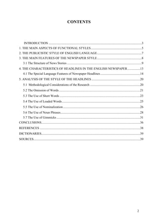 2
CONTENTS
INTRODUCTION .....................................................................................................................3
1. THE MAIN ASPECTS OF FUNCTIONAL STYLES................................................................5
2. THE PUBLICISTIC STYLE OF ENGLISH LANGUAGE........................................................7
3. THE MAIN FEATURES OF THE NEWSPAPER STYLE........................................................8
3.1 The Structure of News Stories ..............................................................................................9
4. THE CHARACTERISTICS OF HEADLINES IN THE ENGLISH NEWSPAPER................13
4.1 The Special Language Features of Newspaper Headlines..................................................14
5. ANALYSIS OF THE STYLE OF THE HEADLINES .............................................................20
5.1 Methodological Considerations of the Research ...............................................................20
5.2 The Omission of Words......................................................................................................21
5.3 The Use of Short Words .....................................................................................................23
5.4 The Use of Loaded Words..................................................................................................25
5.5 The Use of Nominalization.................................................................................................26
5.6 The Use of Noun Phrases....................................................................................................28
5.7 The Use of Gimmicks.........................................................................................................31
CONCLUSIONS............................................................................................................................36
REFERENCES ..............................................................................................................................38
DICTIONARIES............................................................................................................................39
SOURCES......................................................................................................................................39
 