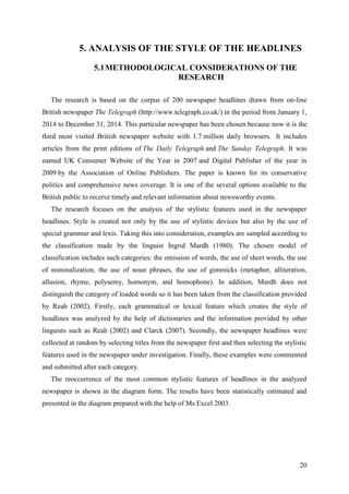 20
5. ANALYSIS OF THE STYLE OF THE HEADLINES
5.1METHODOLOGICAL CONSIDERATIONS OF THE
RESEARCH
The research is based on the corpus of 200 newspaper headlines drawn from on-line
British newspaper The Telegraph (http://www.telegraph.co.uk/) in the period from January 1,
2014 to December 31, 2014. This particular newspaper has been chosen because now it is the
third most visited British newspaper website with 1.7 million daily browsers. It includes
articles from the print editions of The Daily Telegraph and The Sunday Telegraph. It was
named UK Consumer Website of the Year in 2007 and Digital Publisher of the year in
2009 by the Association of Online Publishers. The paper is known for its conservative
politics and comprehensive news coverage. It is one of the several options available to the
British public to receive timely and relevant information about newsworthy events.
The research focuses on the analysis of the stylistic features used in the newspaper
headlines. Style is created not only by the use of stylistic devices but also by the use of
special grammar and lexis. Taking this into consideration, examples are sampled according to
the classification made by the linguist Ingrid Mardh (1980). The chosen model of
classification includes such categories: the omission of words, the use of short words, the use
of nominalization, the use of noun phrases, the use of gimmicks (metaphor, alliteration,
allusion, rhyme, polysemy, homonym, and homophone). In addition, Mardh does not
distinguish the category of loaded words so it has been taken from the classification provided
by Reah (2002). Firstly, each grammatical or lexical feature which creates the style of
headlines was analyzed by the help of dictionaries and the information provided by other
linguists such as Reah (2002) and Clarck (2007). Secondly, the newspaper headlines were
collected at random by selecting titles from the newspaper first and then selecting the stylistic
features used in the newspaper under investigation. Finally, these examples were commented
and submitted after each category.
The reoccurrence of the most common stylistic features of headlines in the analyzed
newspaper is shown in the diagram form. The results have been statistically estimated and
presented in the diagram prepared with the help of Ms Excel 2003.
 