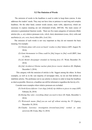 21
5.2 The Omission of Words
The omission of words in the headlines is used in order to keep them concise. It also
addresses the readers‘ needs. They may not have time or patience to read long and complex
headlines. On the other hand, content words (nouns, main verbs, adjectives), which are
necessary to express meaning are not eliminated (Clark, 2007:44). The main source of
omission is grammatical function words. There are five main categories of omission (Ibid):
articles (the, a, an); relative pronouns (who, which, that); determiners (some, this); verbs and
auxiliaries (is, are, were, have); titles (Mrs, Lord, Sir).
The omission of such words is not very important as they do not transmit the basic
meaning. For example:
(1) Ukraine plane with seven on board ‗crashes in [the] Sahara (AFP, August 30,
2014).
(2) Giant thermometer in China could be [the] largest in [the] world (BST, June
13, 2014).
(3) [A] British showjumper stranded on burning ferry (V. Word, December 29,
2014)
(4) [An] Accident at Ukraine nuclear plant forces reactor shutdown (R. Oliphant,
December 3, 2014).
This category with the omission of articles is the biggest among the others. In these
examples, as well as in the vast majority of newspaper titles, we do not find definite or
indefinite articles. The preferance not to use articles is chosen in order to keep the headlines
as short as possible. However, a headline can still be informative regardless the brevity of it.
Consider more examples where relative pronouns are excluded:
(5) North Korea defector: I saw dogs [which] rip children to pieces in camp (AFP,
February 26, 2014)
(6) Boxing Day sales: everything [that] you need to know (D. Hyde, December 3,
2014)
(7) Wristwatch means [that] you can nod off without missing the TV (Agency,
December 18, 2014)
(8) Claudia Lawrence investigation: Arrested man [who] worked at same
university (M. Evans, May 13, 2014)
 