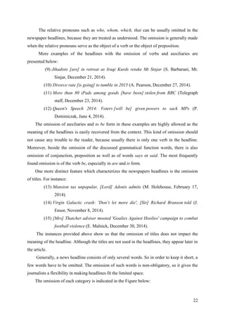 22
The relative pronouns such as who, whom, which, that can be usually omitted in the
newspaper headlines, because they are treated as understood. The omission is generally made
when the relative pronouns serve as the object of a verb or the object of preposition.
More examples of the headlines with the omission of verbs and auxiliaries are
presented below:
(9) Jihadists [are] in retreat as Iraqi Kurds retake Mt Sinjar (S. Barbarani, Mt.
Sinjar, December 21, 2014).
(10) Divorce rate [is going] to tumble in 2015 (A. Pearson, December 27, 2014).
(11) More than 80 iPads among goods [have been] stolen from BBC (Telegraph
staff, December 23, 2014).
(12) Queen's Speech 2014: Voters [will be] given powers to sack MPs (P.
Dominiczak, June 4, 2014).
The omission of auxiliaries and to be form in these examples are highly allowed as the
meaning of the headlines is easily recovered from the context. This kind of omission should
not cause any trouble to the reader, because usually there is only one verb in the headline.
Moreover, beside the omission of the discussed grammatical function words, there is also
omission of conjunction, preposition as well as of words says or said. The most frequently
found omission is of the verb be, especially in are and is form.
One more distinct feature which characterizes the newspapers headlines is the omission
of titles. For instance:
(13) Mansion tax unpopular, [Lord] Adonis admits (M. Holehouse, February 17,
2014).
(14) Virgin Galactic crash: 'Don‘t let more die', [Sir] Richard Branson told (J.
Ensor, November 8, 2014).
(15) [Mrs] Thatcher adviser mooted 'Goalies Against Hoolies' campaign to combat
football violence (E. Malnick, December 30, 2014).
The instances provided above show us that the omission of titles does not impact the
meaning of the headline. Although the titles are not used in the headlines, they appear later in
the article.
Generally, a news headline consists of only several words. So in order to keep it short, a
few words have to be omitted. The omission of such words is non-obligatory, so it gives the
journalists a flexibility in making headlines fit the limited space.
The omission of each category is indicated in the Figure below:
 