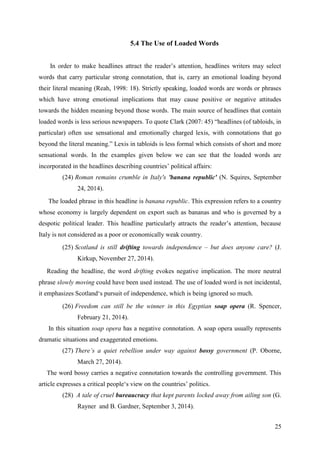 25
5.4 The Use of Loaded Words
In order to make headlines attract the reader‘s attention, headlines writers may select
words that carry particular strong connotation, that is, carry an emotional loading beyond
their literal meaning (Reah, 1998: 18). Strictly speaking, loaded words are words or phrases
which have strong emotional implications that may cause positive or negative attitudes
towards the hidden meaning beyond those words. The main source of headlines that contain
loaded words is less serious newspapers. To quote Clark (2007: 45) ―headlines (of tabloids, in
particular) often use sensational and emotionally charged lexis, with connotations that go
beyond the literal meaning.‖ Lexis in tabloids is less formal which consists of short and more
sensational words. In the examples given below we can see that the loaded words are
incorporated in the headlines describing countries‘ political affairs:
(24) Roman remains crumble in Italy's 'banana republic' (N. Squires, September
24, 2014).
The loaded phrase in this headline is banana republic. This expression refers to a country
whose economy is largely dependent on export such as bananas and who is governed by a
despotic political leader. This headline particularly attracts the reader‘s attention, because
Italy is not considered as a poor or economically weak country.
(25) Scotland is still drifting towards independence – but does anyone care? (J.
Kirkup, November 27, 2014).
Reading the headline, the word drifting evokes negative implication. The more neutral
phrase slowly moving could have been used instead. The use of loaded word is not incidental,
it emphasizes Scotland‗s pursuit of independence, which is being ignored so much.
(26) Freedom can still be the winner in this Egyptian soap opera (R. Spencer,
February 21, 2014).
In this situation soap opera has a negative connotation. A soap opera usually represents
dramatic situations and exaggerated emotions.
(27) There‘s a quiet rebellion under way against bossy government (P. Oborne,
March 27, 2014).
The word bossy carries a negative connotation towards the controlling government. This
article expresses a critical people‗s view on the countries‘ politics.
(28) A tale of cruel bureaucracy that kept parents locked away from ailing son (G.
Rayner and B. Gardner, September 3, 2014).
 