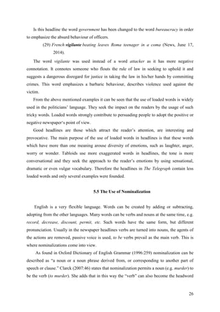 26
Is this headline the word government has been changed to the word bureaucracy in order
to emphasize the absurd behaviour of officers.
(29) French vigilante beating leaves Roma teenager in a coma (News, June 17,
2014).
The word vigilante was used instead of a word attacker as it has more negative
connotation. It connotes someone who flouts the rule of law in seeking to uphold it and
suggests a dangerous disregard for justice in taking the law in his/her hands by committing
crimes. This word emphasizes a barbaric behaviour, describes violence used against the
victim.
From the above mentioned examples it can be seen that the use of loaded words is widely
used in the politicians‘ language. They seek the impact on the readers by the usage of such
tricky words. Loaded words strongly contribute to persuading people to adopt the positive or
negative newspaper‗s point of view.
Good headlines are those which attract the reader‘s attention, are interesting and
provocative. The main purpose of the use of loaded words in headlines is that these words
which have more than one meaning arouse diversity of emotions, such as laughter, anger,
worry or wonder. Tabloids use more exaggerated words in headlines, the tone is more
conversational and they seek the approach to the reader‘s emotions by using sensational,
dramatic or even vulgar vocabulary. Therefore the headlines in The Telegraph contain less
loaded words and only several examples were founded.
5.5 The Use of Nominalization
English is a very flexible language. Words can be created by adding or subtracting,
adopting from the other languages. Many words can be verbs and nouns at the same time, e.g.
record, decrease, discount, permit, etc. Such words have the same form, but different
pronunciation. Usually in the newspaper headlines verbs are turned into nouns, the agents of
the actions are removed, passive voice is used, to be verbs prevail as the main verb. This is
where nominalizations come into view.
As found in Oxford Dictionary of English Grammar (1996:259) nominalization can be
described as ―a noun or a noun phrase derived from, or corresponding to another part of
speech or clause.‖ Clarck (2007:46) states that nominalization permits a noun (e.g. murder) to
be the verb (to murder). She adds that in this way the ―verb‖ can also become the headword
 