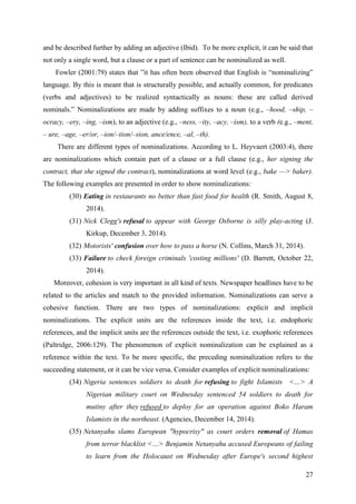 27
and be described further by adding an adjective (Ibid). To be more explicit, it can be said that
not only a single word, but a clause or a part of sentence can be nominalized as well.
Fowler (2001:79) states that ‖it has often been observed that English is ―nominalizing‖
language. By this is meant that is structurally possible, and actually common, for predicates
(verbs and adjectives) to be realized syntactically as nouns: these are called derived
nominals.‖ Nominalizations are made by adding suffixes to a noun (e.g., –hood, –ship, –
ocracy, –ery, –ing, –ism), to an adjective (e.g., –ness, –ity, –acy, –ism), to a verb (e.g., –ment,
– ure, –age, –er/or, –ion/–tion/–sion, ance/ence, –al, –th).
There are different types of nominalizations. According to L. Heyvaert (2003:4), there
are nominalizations which contain part of a clause or a full clause (e.g., her signing the
contract, that she signed the contract), nominalizations at word level (e.g., bake —> baker).
The following examples are presented in order to show nominalizations:
(30) Eating in restaurants no better than fast food for health (R. Smith, August 8,
2014).
(31) Nick Clegg's refusal to appear with George Osborne is silly play-acting (J.
Kirkup, December 3, 2014).
(32) Motorists' confusion over how to pass a horse (N. Collins, March 31, 2014).
(33) Failure to check foreign criminals 'costing millions' (D. Barrett, October 22,
2014).
Moreover, cohesion is very important in all kind of texts. Newspaper headlines have to be
related to the articles and match to the provided information. Nominalizations can serve a
cohesive function. There are two types of nominalizations: explicit and implicit
nominalizations. The explicit units are the references inside the text, i.e. endophoric
references, and the implicit units are the references outside the text, i.e. exophoric references
(Paltridge, 2006:129). The phenomenon of explicit nominalization can be explained as a
reference within the text. To be more specific, the preceding nominalization refers to the
succeeding statement, or it can be vice versa. Consider examples of explicit nominalizations:
(34) Nigeria sentences soldiers to death for refusing to fight Islamists <…> A
Nigerian military court on Wednesday sentenced 54 soldiers to death for
mutiny after they refused to deploy for an operation against Boko Haram
Islamists in the northeast. (Agencies, December 14, 2014).
(35) Netanyahu slams European "hypocrisy" as court orders removal of Hamas
from terror blacklist <…> Benjamin Netanyahu accused Europeans of failing
to learn from the Holocaust on Wednesday after Europe's second highest
 