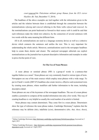 28
court removed the Palestinian militant group Hamas from the EU's terror
blacklist. (R. Tait, December 17, 2014).
The headlines of the above examples are tied together with the information given in the
articles and the relation between them is established through the connection between the
nominalizations refusing and removal referring to the finite verbs refused and removed. As
the nominalizations can point backward or forward to their source verb it could be said that
such references make the whole text cohesive, by the connection of several sentences with
two words with the same meaning but different form.
All in all, nominalizations are used as a language economy device as well as a cohesive
device which connects the sentences and unifies the text. This is very important for
understanding the whole article. Moreover, nominalizations used in the newspaper headlines
help to create them shorter and clearer. The analyzed newspaper editorials use explicit
nominalizations as the journalist has to present descriptive information and examples in order
to prove his/her point of view.
5.6 The Use of Noun Phrases
A noun phrase or nominal phrase (NP) is a group of words in a sentence that
together behave as a noun3
. Noun phrases are very commonly found in various types of texts.
Newspapers are one of the main sources which employ noun phrases with a wide range. To
put in Clarck‘s words (2007:47) headlines also create incisive, effective and economical texts
by creating noun phrases, where modifiers add further information to the noun, including
descriptive detail.
Noun phrases are one of the keystones of the newspaper headlines. The use of a noun phrase
enables a journalist to compose all the needed information into only a few words. This way of
creating headlines is very helpful as usually the word number of an article is limited.
Noun phrases may contain determiners. They come first in a noun phrase. Determiners
show the type of reference the noun phrase makes. Cambridge Dictionary4
explains that the
reference may be definite (the), indefinite (a/an), demonstrative (this, that, these, those),
3
Online Cambridge Dictionary http://dictionary.cambridge.org/dictionary/british/noun-phrase Accessed on 3
April, 2015
4
Online Cambridge Dictionary - http://dictionary.cambridge.org/grammar/british-grammar/noun-phrases-
dependent-words Accessed on 3 April, 2015
 