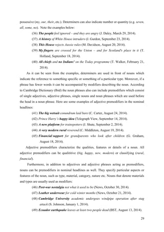 29
possessive (my, our, their, etc.). Determiners can also indicate number or quantity (e.g. seven,
all, some, no). Note the examples below:
(36) The people feel ignored – and they are angry (J. Daley, March 29, 2014).
(37) A history of White House intruders (J. Gurdon, September 23, 2014).
(38) This House rejects Aussie rules (M. Davidson, August 20, 2014).
(39) My fingers are crossed for the Union – and for Scotland's place in it (T.
Holland, September 18, 2014).
(40) All chiefs and no Indians' on the Today programme (T. Walker, February 21,
2014).
As it can be seen from the examples, determiners are used in front of nouns which
indicate the reference to something specific or something of a particular type. Moreover, if a
phrase has fewer words it can be accompanied by modifiers describing the noun. According
to Cambridge Dictionary (Ibid) the noun phrases also can include premodifiers which consist
of single adjectives, adjective phrases, single nouns and noun phrases which are used before
the head in a noun phrase. Here are some examples of adjective premodifiers in the nominal
headlines:
(41) The big wetsuit conundrum laid bare (C. Carter, August 24, 2014).
(42) Prince Harry‘s happy idea (Telegraph View, September 14, 2014).
(43) A new platform for trainspotters (J. Shute, September 2, 2014).
(44) A very modern rural reverend (C. Middleton, August 19, 2014).
(45) Financial support for grandparents who look after children (G. Graham,
August 18, 2014).
Adjective premodifiers characterize the qualities, features or details of a noun. All
adjective premodifiers can be qualititive (big, happy, new, modern) or classifying (rural,
financial).
Furthermore, in addition to adjectives and adjective phrases acting as premodifiers,
nouns can be premodifiers in nominal headlines as well. They specify particular aspects or
features of the noun, such as type, material, category, nature etc. Nouns that denote materials
and types are usually used as modifiers:
(46) Post-war nostalgia not what it used to be (News, October 30, 2014).
(47) Leather underwear for cold winter months (News, October 21, 2014).
(48) Cambridge University academic undergoes windpipe operation after stag
attack (S. Johnson, January 1, 2014).
(49) Ecuador earthquake leaves at least two people dead (BST, August 13, 2014).
 