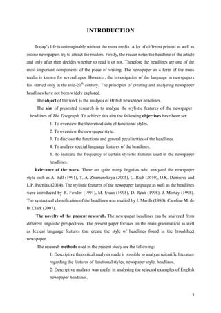3
INTRODUCTION
Today‘s life is unimaginable without the mass media. A lot of different printed as well as
online newspapers try to attract the readers. Firstly, the reader notes the headline of the article
and only after then decides whether to read it or not. Therefore the headlines are one of the
most important components of the piece of writing. The newspaper as a form of the mass
media is known for several ages. However, the investigation of the language in newspapers
has started only in the mid-20th
century. The principles of creating and analyzing newspaper
headlines have not been widely explored.
The object of the work is the analysis of British newspaper headlines.
The aim of presented research is to analyze the stylistic features of the newspaper
headlines of The Telegraph. To achieve this aim the following objectives have been set:
1. To overview the theoretical data of functional styles.
2. To overview the newspaper style.
3. To disclose the functions and general peculiarities of the headlines.
4. To analyze special language features of the headlines.
5. To indicate the frequency of certain stylistic features used in the newspaper
headlines.
Relevance of the work. There are quite many linguists who analyzed the newspaper
style such as A. Bell (1991), T. A. Znamenskaya (2005), C. Rich (2010), O.K. Denisova and
L.P. Pozniak (2014). The stylistic features of the newspaper language as well as the headlines
were introduced by R. Fowler (1991), M. Swan (1995), D. Reah (1998), J. Morley (1998).
The syntactical classification of the headlines was studied by I. Mardh (1980), Caroline M. de
B. Clark (2007).
The novelty of the present research. The newspaper headlines can be analyzed from
different linguistic perspectives. The present paper focuses on the main grammatical as well
as lexical language features that create the style of headlines found in the broadsheet
newspaper.
The research methods used in the present study are the following:
1. Descriptive theoretical analysis made it possible to analyze scientific literature
regarding the features of functional styles, newspaper style, headlines.
2. Descriptive analysis was useful in analysing the selected examples of English
newspaper headlines.
 