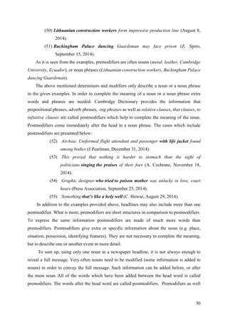 30
(50) Lithuanian construction workers form impressive production line (August 8,
2014).
(51) Buckingham Palace dancing Guardsman may face prison (Z. Spiro,
September 15, 2014).
As it is seen from the examples, premodifiers are often nouns (metal, leather, Cambridge
University, Ecuador), or noun phrases (Lithuanian construction workers, Buckingham Palace
dancing Guardsman).
The above mentioned determiners and modifiers only describe a noun or a noun phrase
in the given examples. In order to complete the meaning of a noun or a noun phrase extra
words and phrases are needed. Cambridge Dictionary provides the information that
prepositional phrases, adverb phrases, -ing phrases as well as relative clauses, that clauses, to
infinitive clauses are called postmodifiers which help to complete the meaning of the noun.
Postmodifiers come immediately after the head in a noun phrase. The cases which include
postmodifiers are presented below:
(52) AirAsia: Uniformed flight attendant and passenger with life jacket found
among bodies (J.Pearlman, December 31, 2014).
(53) This proved that nothing is harder to stomach than the sight of
politicians singing the praises of their foes (A. Cochrane, November 18,
2014).
(54) Graphic designer who tried to poison mother was unlucky in love, court
hears (Press Association, September 25, 2014).
(55) Something that’s like a holy well (C. Howse, August 29, 2014).
In addition to the examples provided above, headlines may also include more than one
postmodifier. What is more, premodifiers are short structures in comparison to postmodifiers.
To express the same information postmodifiers are made of much more words than
premodifiers. Postmodifiers give extra or specific information about the noun (e.g. place,
situation, possession, identifying features). They are not necessary to complete the meaning,
but to describe one or another event in more detail.
To sum up, using only one noun in a newspaper headline, it is not always enough to
reveal a full message. Very often nouns need to be modified (some information is added to
nouns) in order to convey the full message. Such information can be added before, or after
the main noun. All of the words which have been added between the head word is called
premodifiers. The words after the head word are called postmodifiers. Premodifiers as well
 
