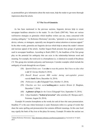 31
as postmodifiers give information about the main noun, help the reader to get more thorough
impression about the article.
5.7 The Use of Gimmicks
As has been mentioned in the previous sections, linguistic devices help to create
newspaper headlines attractive to the reader. To cite Clarck (2007:46), ―there are various
well-known strategies or gimmicks which headline writers can use, many concerned with
creating ambiguity.‖ As Reference Dictionary5
provides, ―gimmick is an ingenious or novel
device, scheme, or stratagem, especially one designed to attract attention or increase appeal.‖
In the other words, gimmicks are linguistic devices which help to attract the reader‘s interest
and increase appeal of the article. Another linguist Reah presents four groups of gimmicks
used in newspaper headlines. According to Reah (2002:17), the headlines of the first group
play on the potential for ambiguity that can exist in the relationship between word and
meaning. For example, the word aisle is a homophone (i.e. is identical in sound) of the phrase
I‘ll. This group also includes polysemy and homonym. Consider examples which include the
ambiguity of words through the use of puns:
(56) Spanish Ebola case: 'I am due to treat the patient. But I have no idea what
to do' (F. Govan, October 8, 2014).
(57) Russell Brand accosts RBS worker during anti-capitalist protest
outside bank (News, December 16, 2014).
(58) Politicians in a fix (Telegraph View, October 13, 2014).
(59) Churches are best social melting pots in modern Britain (J. Bingham,
December 7, 2014).
(60) A glimmer of hope for the Union (Telegraph View, September 15, 2014).
(61) Libya branded a "hotbed of terrorism" after airstrikes (H. Morajea and C.
Freeman, August 26, 2014).
Example 56 contains homophone as the words due and do have the same pronunciation.
Headline 57 is the case where homonym is used. Homonym refers to a group of words that
share the same spelling and pronunciation but contains different meanings. In this case bank
may signify the bank of the river or the place for money. Example 58 makes the unclear use
5
Online Reference Dictionary - http://dictionary.reference.com/browse/gimmick?s=t Accessed on 14 April,
2015
 