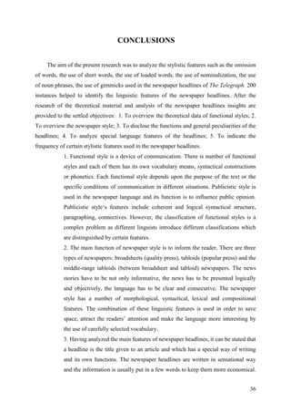 36
CONCLUSIONS
The aim of the present research was to analyze the stylistic features such as the omission
of words, the use of short words, the use of loaded words, the use of nominalization, the use
of noun phrases, the use of gimmicks used in the newspaper headlines of The Telegraph. 200
instances helped to identify the linguistic features of the newspaper headlines. After the
research of the theoretical material and analysis of the newspaper headlines insights are
provided to the settled objectives: 1. To overview the theoretical data of functional styles; 2.
To overview the newspaper style; 3. To disclose the functions and general peculiarities of the
headlines; 4. To analyze special language features of the headlines; 5. To indicate the
frequency of certain stylistic features used in the newspaper headlines.
1. Functional style is a device of communication. There is number of functional
styles and each of them has its own vocabulary means, syntactical constructions
or phonetics. Each functional style depends upon the purpose of the text or the
specific conditions of communication in different situations. Publicistic style is
used in the newspaper language and its function is to influence public opinion.
Publicistic style‗s features include coherent and logical syntactical structure,
paragraphing, connectives. However, the classification of functional styles is a
complex problem as different linguists introduce different classifications which
are distinguished by certain features.
2. The main function of newspaper style is to inform the reader. There are three
types of newspapers: broadsheets (quality press), tabloids (popular press) and the
middle-range tabloids (between broadsheet and tabloid) newspapers. The news
stories have to be not only informative, the news has to be presented logically
and objectively, the language has to be clear and consecutive. The newspaper
style has a number of morphological, syntactical, lexical and compositional
features. The combination of these linguistic features is used in order to save
space, attract the readers‘ attention and make the language more interesting by
the use of carefully selected vocabulary.
3. Having analyzed the main features of newspaper headlines, it can be stated that
a headline is the title given to an article and which has a special way of writing
and its own functions. The newspaper headlines are written in sensational way
and the information is usually put in a few words to keep them more economical.
 