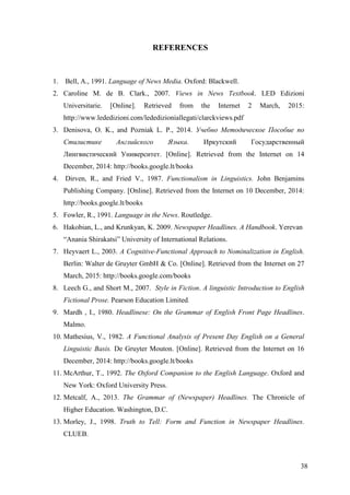 38
REFERENCES
1. Bell, A., 1991. Language of News Media. Oxford: Blackwell.
2. Caroline M. de B. Clark., 2007. Views in News Textbook. LED Edizioni
Universitarie. [Online]. Retrieved from the Internet 2 March, 2015:
http://www.lededizioni.com/lededizioniallegati/clarckviews.pdf
3. Denisova, O. K., and Pozniak L. P., 2014. Учебно Методическое Пособие по
Стилистике Английского Языка. Иркутский Государственный
Лингвистический Университет. [Online]. Retrieved from the Internet on 14
December, 2014: http://books.google.lt/books
4. Dirven, R., and Fried V., 1987. Functionalism in Linguistics. John Benjamins
Publishing Company. [Online]. Retrieved from the Internet on 10 December, 2014:
http://books.google.lt/books
5. Fowler, R., 1991. Language in the News. Routledge.
6. Hakobian, L., and Krunkyan, K. 2009. Newspaper Headlines. A Handbook. Yerevan
―Anania Shirakatsi‖ University of International Relations.
7. Heyvaert L., 2003. A Cognitive-Functional Approach to Nominalization in English.
Berlin: Walter de Gruyter GmbH & Co. [Online]. Retrieved from the Internet on 27
March, 2015: http://books.google.com/books
8. Leech G., and Short M., 2007. Style in Fiction. A linguistic Introduction to English
Fictional Prose. Pearson Education Limited.
9. Mardh , I., 1980. Headlinese: On the Grammar of English Front Page Headlines.
Malmo.
10. Mathesius, V., 1982. A Functional Analysis of Present Day English on a General
Linguistic Basis. De Gruyter Mouton. [Online]. Retrieved from the Internet on 16
December, 2014: http://books.google.lt/books
11. McArthur, T., 1992. The Oxford Companion to the English Language. Oxford and
New York: Oxford University Press.
12. Metcalf, A., 2013. The Grammar of (Newspaper) Headlines. The Chronicle of
Higher Education. Washington, D.C.
13. Morley, J., 1998. Truth to Tell: Form and Function in Newspaper Headlines.
CLUEB.
 