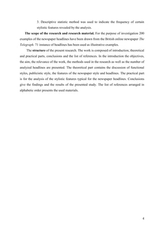 4
3. Descriptive statistic method was used to indicate the frequency of certain
stylistic features revealed by the analysis.
The scope of the research and research material. For the purpose of investigation 200
examples of the newspaper headlines have been drawn from the British online newspaper The
Telegraph. 71 instance of headlines has been used as illustrative examples.
The structure of the present research. The work is composed of introduction, theoretical
and practical parts, conclusions and the list of references. In the introduction the objectives,
the aim, the relevance of the work, the methods used in the research as well as the number of
analyzed headlines are presented. The theoretical part contains the discussion of functional
styles, publicistic style, the features of the newspaper style and headlines. The practical part
is for the analysis of the stylistic features typical for the newspaper headlines. Conclusions
give the findings and the results of the presented study. The list of references arranged in
alphabetic order presents the used materials.
 