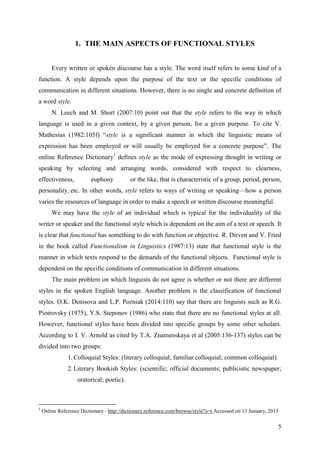 5
1. THE MAIN ASPECTS OF FUNCTIONAL STYLES
Every written or spoken discourse has a style. The word itself refers to some kind of a
function. A style depends upon the purpose of the text or the specific conditions of
communication in different situations. However, there is no single and concrete definition of
a word style.
N. Leech and M. Short (2007:10) point out that the style refers to the way in which
language is used in a given context, by a given person, for a given purpose. To cite V.
Mathesius (1982:105f) ―style is a significant manner in which the linguistic means of
expression has been employed or will usually be employed for a concrete purpose‖. The
online Reference Dictionary1
defines style as the mode of expressing thought in writing or
speaking by selecting and arranging words, considered with respect to clearness,
effectiveness, euphony or the like, that is characteristic of a group, period, person,
personality, etc. In other words, style refers to ways of writing or speaking—how a person
varies the resources of language in order to make a speech or written discourse meaningful.
We may have the style of an individual which is typical for the individuality of the
writer or speaker and the functional style which is dependent on the aim of a text or speech. It
is clear that functional has something to do with function or objective. R. Dirven and V. Fried
in the book called Functionalism in Linguistics (1987:13) state that functional style is the
manner in which texts respond to the demands of the functional objects. Functional style is
dependent on the specific conditions of communication in different situations.
The main problem on which linguists do not agree is whether or not there are different
styles in the spoken English language. Another problem is the classification of functional
styles. O.K. Denisova and L.P. Pozniak (2014:110) say that there are linguists such as R.G.
Piotrovsky (1975), Y.S. Steponov (1986) who state that there are no functional styles at all.
However, functional styles have been divided into specific groups by some other scholars.
According to I. V. Arnold as cited by T.A. Znamenskaya et al (2005:136-137) styles can be
divided into two groups:
1. Colloquial Styles: (literary colloquial; familiar colloquial; common colloquial).
2. Literary Bookish Styles: (scientific; official documents; publicistic newspaper;
oratorical; poetic).
1
Online Reference Dictionary - http://dictionary.reference.com/browse/style?s=t Accessed on 13 January, 2015
 