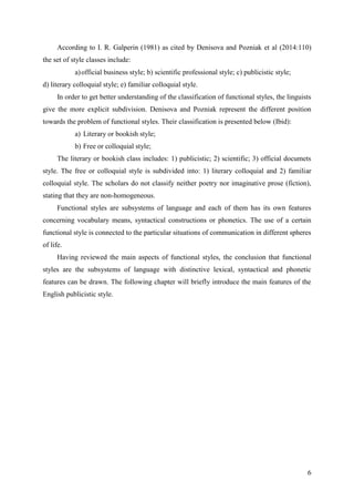 6
According to I. R. Galperin (1981) as cited by Denisova and Pozniak et al (2014:110)
the set of style classes include:
a)official business style; b) scientific professional style; c) publicistic style;
d) literary colloquial style; e) familiar colloquial style.
In order to get better understanding of the classification of functional styles, the linguists
give the more explicit subdivision. Denisova and Pozniak represent the different position
towards the problem of functional styles. Their classification is presented below (Ibid):
a) Literary or bookish style;
b) Free or colloquial style;
The literary or bookish class includes: 1) publicistic; 2) scientific; 3) official documets
style. The free or colloquial style is subdivided into: 1) literary colloquial and 2) familiar
colloquial style. The scholars do not classify neither poetry nor imaginative prose (fiction),
stating that they are non-homogeneous.
Functional styles are subsystems of language and each of them has its own features
concerning vocabulary means, syntactical constructions or phonetics. The use of a certain
functional style is connected to the particular situations of communication in different spheres
of life.
Having reviewed the main aspects of functional styles, the conclusion that functional
styles are the subsystems of language with distinctive lexical, syntactical and phonetic
features can be drawn. The following chapter will briefly introduce the main features of the
English publicistic style.
 