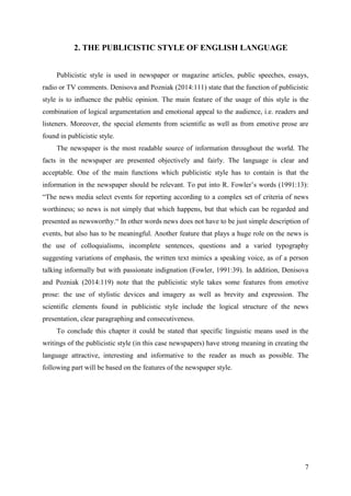 7
2. THE PUBLICISTIC STYLE OF ENGLISH LANGUAGE
Publicistic style is used in newspaper or magazine articles, public speeches, essays,
radio or TV comments. Denisova and Pozniak (2014:111) state that the function of publicistic
style is to influence the public opinion. The main feature of the usage of this style is the
combination of logical argumentation and emotional appeal to the audience, i.e. readers and
listeners. Moreover, the special elements from scientific as well as from emotive prose are
found in publicistic style.
The newspaper is the most readable source of information throughout the world. The
facts in the newspaper are presented objectively and fairly. The language is clear and
acceptable. One of the main functions which publicistic style has to contain is that the
information in the newspaper should be relevant. To put into R. Fowler‘s words (1991:13):
―The news media select events for reporting according to a complex set of criteria of news
worthiness; so news is not simply that which happens, but that which can be regarded and
presented as newsworthy.― In other words news does not have to be just simple description of
events, but also has to be meaningful. Another feature that plays a huge role on the news is
the use of colloquialisms, incomplete sentences, questions and a varied typography
suggesting variations of emphasis, the written text mimics a speaking voice, as of a person
talking informally but with passionate indignation (Fowler, 1991:39). In addition, Denisova
and Pozniak (2014:119) note that the publicistic style takes some features from emotive
prose: the use of stylistic devices and imagery as well as brevity and expression. The
scientific elements found in publicistic style include the logical structure of the news
presentation, clear paragraphing and consecutiveness.
To conclude this chapter it could be stated that specific linguistic means used in the
writings of the publicistic style (in this case newspapers) have strong meaning in creating the
language attractive, interesting and informative to the reader as much as possible. The
following part will be based on the features of the newspaper style.
 