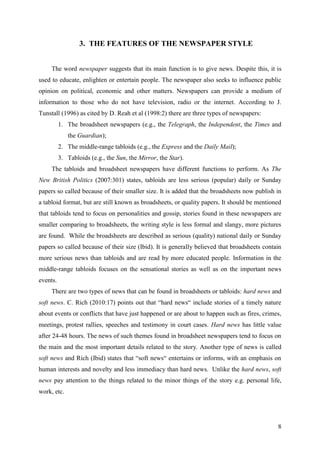 8
3. THE FEATURES OF THE NEWSPAPER STYLE
The word newspaper suggests that its main function is to give news. Despite this, it is
used to educate, enlighten or entertain people. The newspaper also seeks to influence public
opinion on political, economic and other matters. Newspapers can provide a medium of
information to those who do not have television, radio or the internet. According to J.
Tunstall (1996) as cited by D. Reah et al (1998:2) there are three types of newspapers:
1. The broadsheet newspapers (e.g., the Telegraph, the Independent, the Times and
the Guardian);
2. The middle-range tabloids (e.g., the Express and the Daily Mail);
3. Tabloids (e.g., the Sun, the Mirror, the Star).
The tabloids and broadsheet newspapers have different functions to perform. As The
New British Politics (2007:301) states, tabloids are less serious (popular) daily or Sunday
papers so called because of their smaller size. It is added that the broadsheets now publish in
a tabloid format, but are still known as broadsheets, or quality papers. It should be mentioned
that tabloids tend to focus on personalities and gossip, stories found in these newspapers are
smaller comparing to broadsheets, the writing style is less formal and slangy, more pictures
are found. While the broadsheets are described as serious (quality) national daily or Sunday
papers so called because of their size (Ibid). It is generally believed that broadsheets contain
more serious news than tabloids and are read by more educated people. Information in the
middle-range tabloids focuses on the sensational stories as well as on the important news
events.
There are two types of news that can be found in broadsheets or tabloids: hard news and
soft news. C. Rich (2010:17) points out that ―hard news― include stories of a timely nature
about events or conflicts that have just happened or are about to happen such as fires, crimes,
meetings, protest rallies, speeches and testimony in court cases. Hard news has little value
after 24-48 hours. The news of such themes found in broadsheet newspapers tend to focus on
the main and the most important details related to the story. Another type of news is called
soft news and Rich (Ibid) states that ―soft news― entertains or informs, with an emphasis on
human interests and novelty and less immediacy than hard news. Unlike the hard news, soft
news pay attention to the things related to the minor things of the story e.g. personal life,
work, etc.
 